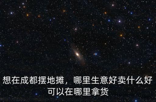 想在成都擺地攤，哪里生意好賣什么好可以在哪里拿貨