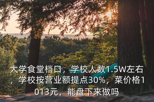 大學食堂檔口，學校人數1.5W左右，學校按營業額提點30%，菜價格1013元，能盤下來做嗎