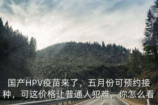 國產HPV疫苗來了，五月份可預約接種，可這價格讓普通人犯難，你怎么看