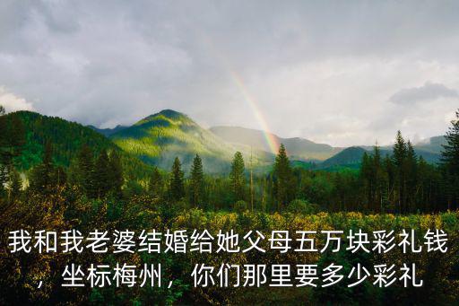 我和我老婆結婚給她父母五萬塊彩禮錢，坐標梅州，你們那里要多少彩禮