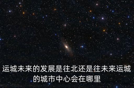 運城未來的發展是往北還是往未來運城的城市中心會在哪里