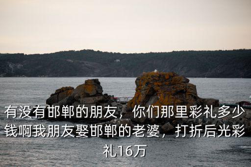 有沒有邯鄲的朋友，你們那里彩禮多少錢啊我朋友娶邯鄲的老婆，打折后光彩禮16萬