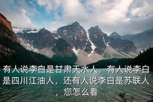 有人說李白是甘肅天水人，有人說李白是四川江油人，還有人說李白是蘇聯人，您怎么看