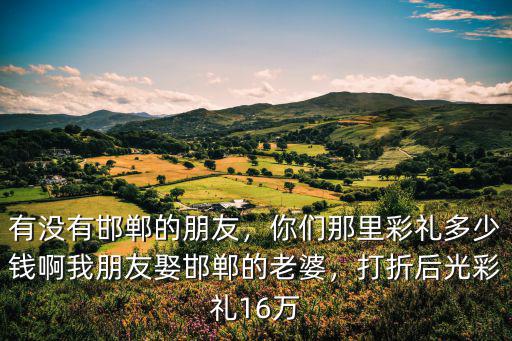 有沒(méi)有邯鄲的朋友，你們那里彩禮多少錢(qián)啊我朋友娶邯鄲的老婆，打折后光彩禮16萬(wàn)
