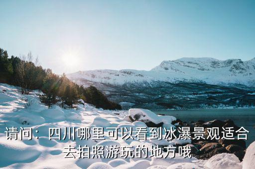 請問：四川哪里可以看到冰瀑景觀適合去拍照游玩的地方哦
