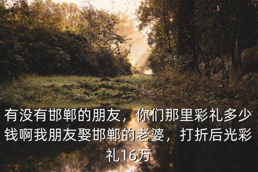 有沒有邯鄲的朋友，你們那里彩禮多少錢啊我朋友娶邯鄲的老婆，打折后光彩禮16萬