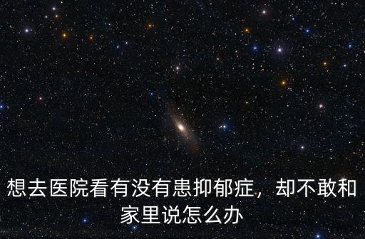 想去醫院看有沒有患抑郁癥，卻不敢和家里說怎么辦