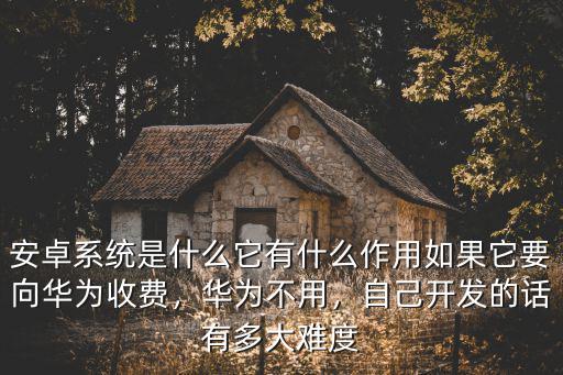安卓系統是什么它有什么作用如果它要向華為收費，華為不用，自己開發的話有多大難度