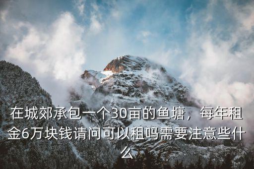 在城郊承包一個30畝的魚塘，每年租金6萬塊錢請問可以租嗎需要注意些什么