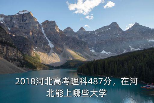 2018河北高考理科487分，在河北能上哪些大學