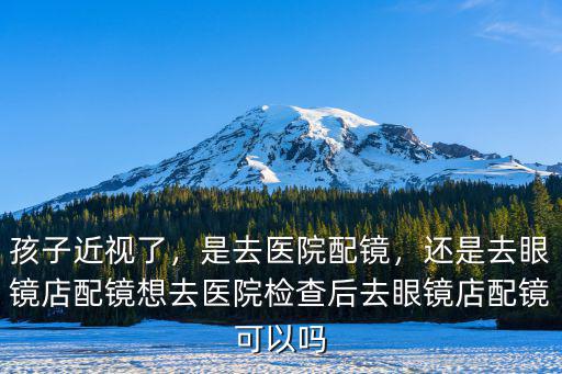 孩子近視了，是去醫(yī)院配鏡，還是去眼鏡店配鏡想去醫(yī)院檢查后去眼鏡店配鏡可以嗎