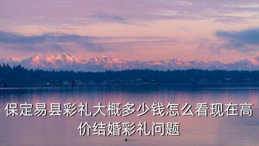 保定博野彩禮多少,保定易縣彩禮大概多少錢