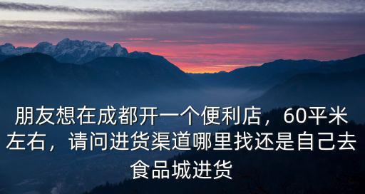 朋友想在成都開一個便利店，60平米左右，請問進貨渠道哪里找還是自己去食品城進貨