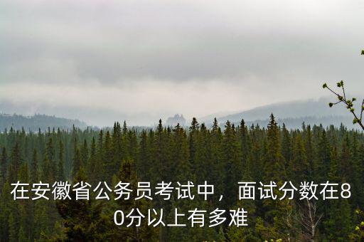 在安徽省公務員考試中，面試分數在80分以上有多難