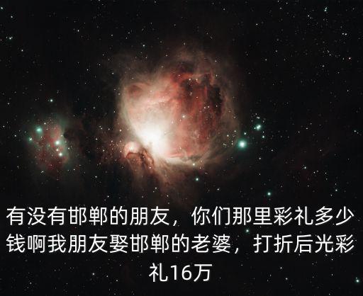 有沒有邯鄲的朋友，你們那里彩禮多少錢啊我朋友娶邯鄲的老婆，打折后光彩禮16萬