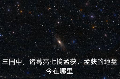 七擒孟獲在四川哪里,孟獲的地盤今在哪里