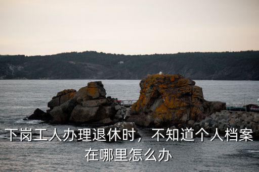 自貢糧食糸該下崗職工檔案在哪里,下崗職工檔案應(yīng)該放在哪里