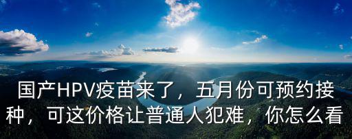 國產(chǎn)HPV疫苗來了，五月份可預(yù)約接種，可這價(jià)格讓普通人犯難，你怎么看