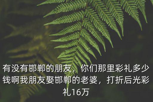 有沒有邯鄲的朋友，你們那里彩禮多少錢啊我朋友娶邯鄲的老婆，打折后光彩禮16萬