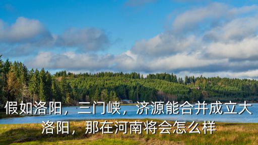 假如洛陽，三門峽，濟源能合并成立大洛陽，那在河南將會怎么樣