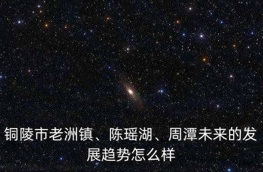 銅陵市老洲鎮、陳瑤湖、周潭未來的發展趨勢怎么樣