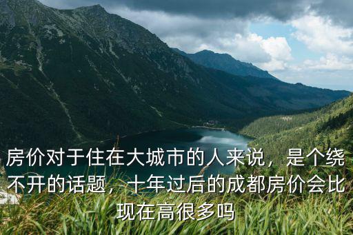 房價對于住在大城市的人來說，是個繞不開的話題，十年過后的成都房價會比現在高很多嗎
