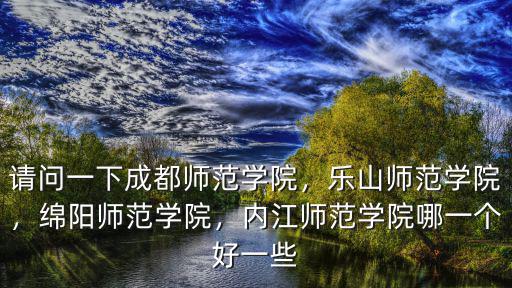 請問一下成都師范學院，樂山師范學院，綿陽師范學院，內江師范學院哪一個好一些