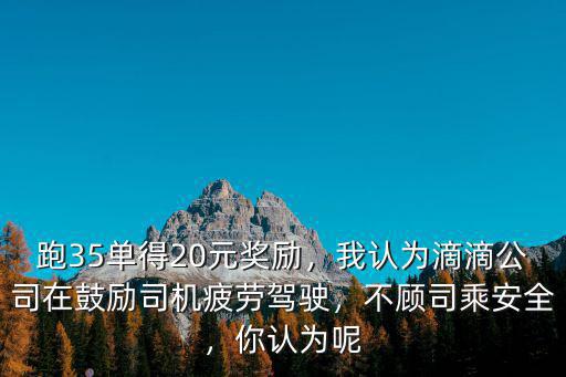 跑35單得20元獎(jiǎng)勵(lì)，我認(rèn)為滴滴公司在鼓勵(lì)司機(jī)疲勞駕駛，不顧司乘安全，你認(rèn)為呢