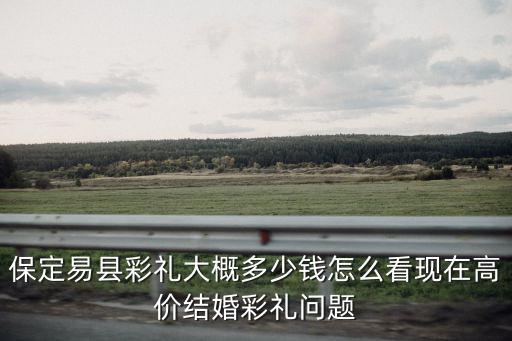 保定易縣彩禮大概多少錢怎么看現在高價結婚彩禮問題