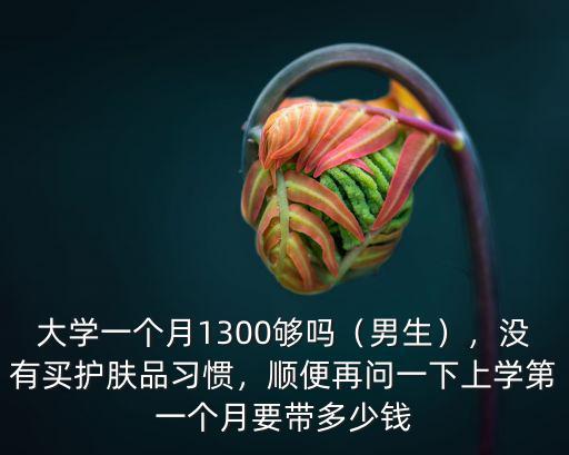 大學一個月1300夠嗎（男生），沒有買護膚品習慣，順便再問一下上學第一個月要帶多少錢
