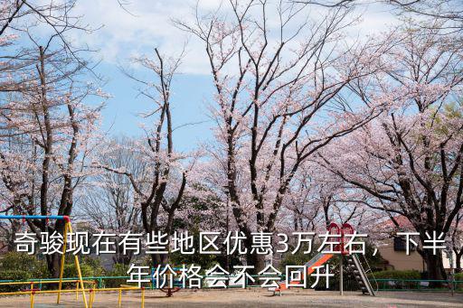 奇駿現(xiàn)在有些地區(qū)優(yōu)惠3萬左右，下半年價格會不會回升