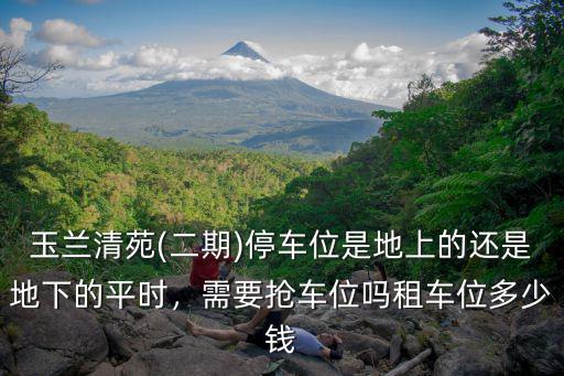 玉蘭清苑(二期)停車位是地上的還是地下的平時，需要搶車位嗎租車位多少錢
