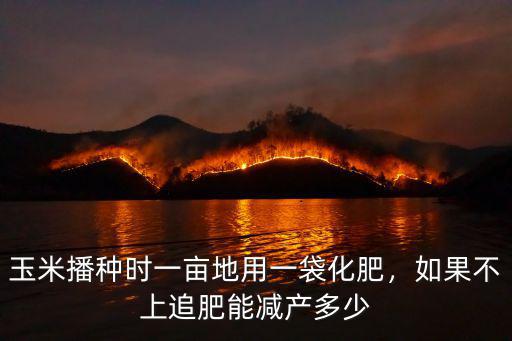 玉米播種時一畝地用一袋化肥，如果不上追肥能減產(chǎn)多少