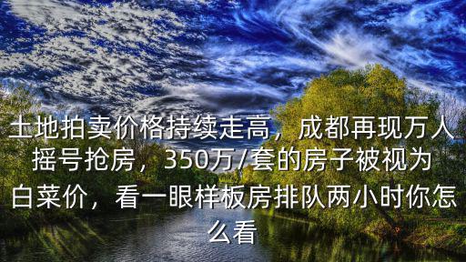 土地拍賣價格持續走高，成都再現萬人搖號搶房，350萬/套的房子被視為白菜價，看一眼樣板房排隊兩小時你怎么看