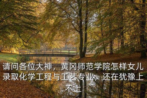 請問各位大神，黃岡師范學院怎樣女兒錄取化學工程與工藝專業，還在猶豫上不上