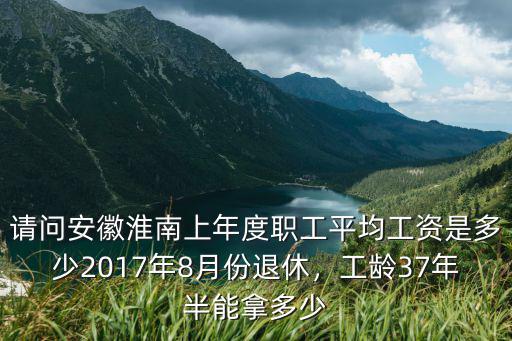 請問安徽淮南上年度職工平均工資是多少2017年8月份退休，工齡37年半能拿多少