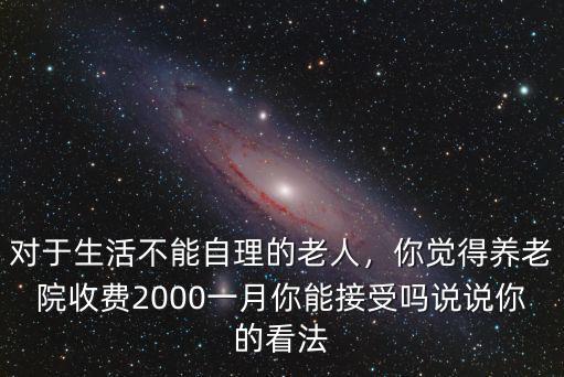 對(duì)于生活不能自理的老人，你覺(jué)得養(yǎng)老院收費(fèi)2000一月你能接受嗎說(shuō)說(shuō)你的看法