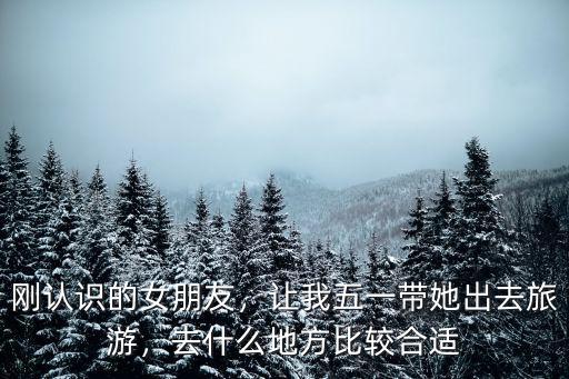 四川五一帶女朋友去哪里旅游,剛認識的女朋友