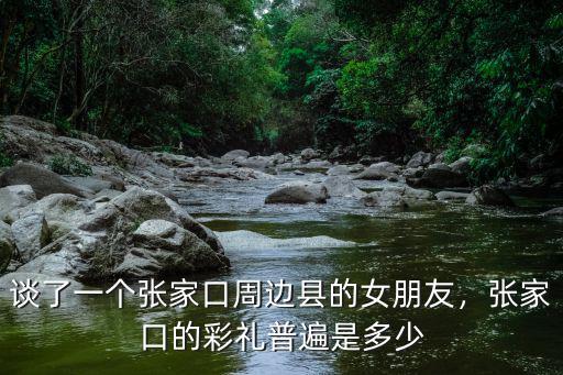 談了一個(gè)張家口周邊縣的女朋友，張家口的彩禮普遍是多少