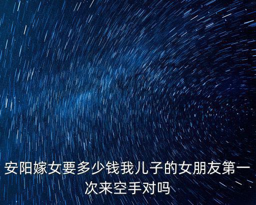 安陽嫁女要多少錢我兒子的女朋友第一次來空手對嗎