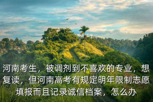 河南考生，被調(diào)劑到不喜歡的專業(yè)，想復(fù)讀，但河南高考有規(guī)定明年限制志愿填報(bào)而且記錄誠信檔案，怎么辦
