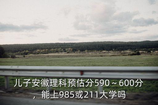 兒子安徽理科預(yù)估分590～600分，能上985或211大學(xué)嗎