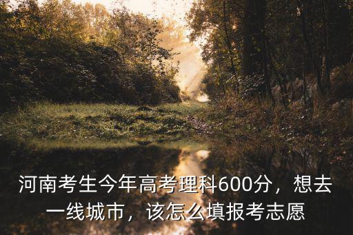 河南考生今年高考理科600分，想去一線城市，該怎么填報考志愿