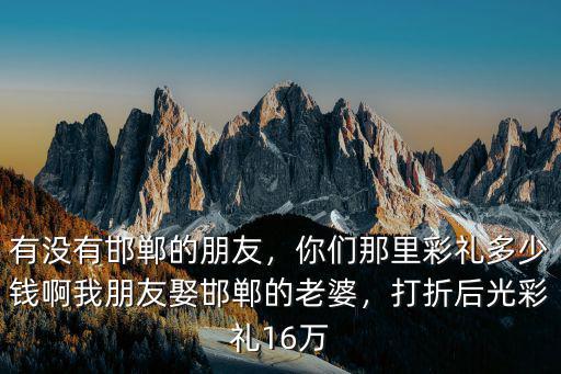 有沒有邯鄲的朋友，你們那里彩禮多少錢啊我朋友娶邯鄲的老婆，打折后光彩禮16萬