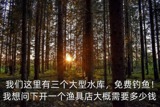 我們這里有三個(gè)大型水庫，免費(fèi)釣魚！我想問下開一個(gè)漁具店大概需要多少錢