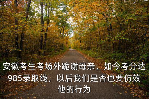 安徽考生考場外跪謝母親，如今考分達985錄取線，以后我們是否也要仿效他的行為