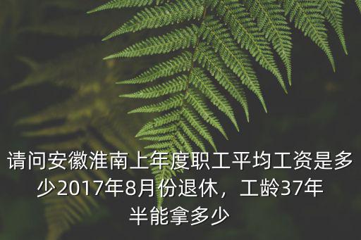 請問安徽淮南上年度職工平均工資是多少2017年8月份退休，工齡37年半能拿多少