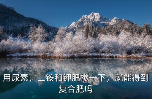 尿素和復合肥能混合嗎比例多少錢,復合肥和尿素可以混合嗎