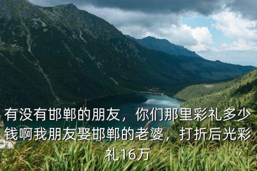 有沒(méi)有邯鄲的朋友，你們那里彩禮多少錢啊我朋友娶邯鄲的老婆，打折后光彩禮16萬(wàn)