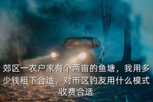 郊區一農戶家有個兩畝的魚塘，我用多少錢租下合適，對市區釣友用什么模式收費合適
